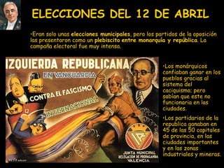 ELECCIONES DEL 12 DE ABRIL Los monárquicos confiaban ganar en los pueblos gracias al sistema del caciquismo; pero sabían que este no funcionaria en las ciudades.  Los partidarios de la republica ganaban en 45 de las 50 capitales de provincia, en las ciudades importantes y en las zonas industriales y mineras.  Eran solo unas  elecciones municipales , pero los partidos de la oposición las presentaron como un  plebiscito   entre monarquía y república . La campaña electoral fue muy intensa.  