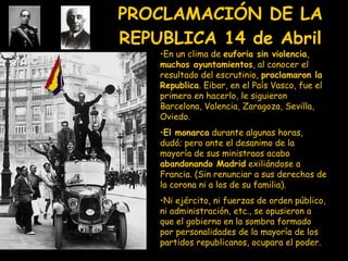 PROCLAMACIÓN DE LA REPUBLICA  14 de Abril En un clima de  euforia sin violencia ,  muchos ayuntamientos , al conocer el resultado del escrutinio,  proclamaron la Republica . Eibar, en el País Vasco, fue el primero en hacerlo, le siguieron Barcelona, Valencia, Zaragoza, Sevilla, Oviedo. El monarca  durante algunas horas, dudó; pero ante el desanimo de la mayoría de sus ministraos acabo  abandonando Madrid  exiliándose a Francia. (Sin renunciar a sus derechos de la corona ni a los de su familia). Ni ejército, ni fuerzas de orden público, ni administración, etc., se opusieron a que el gobierno en la sombra formado por personalidades de la mayoría de los partidos republicanos, ocupara el poder. 