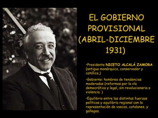 EL GOBIERNO PROVISIONAL (ABRIL-DICIEMBRE 1931)   Presidente  NICETO ALCALÁ ZAMORA  (antiguo monárquico, conservador y católico,) Gobierno: hombres de tendencias moderadas (reformas por la vía democrática y legal, sin revolucionaria o violencia. ) Equilibrio entre las distintas fuerzas políticas y equilibrio regional con la representación de vascos, catalanes, y gallegos. 