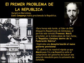 El PRIMER PROBLEMA DE LA REPUBLICA   S urgió en Barcelona.  Lluis Companys  había proclamado la Republica. Pero horas más tarde, el líder de ERC (Ezquerra Republicana de Catalunya, el partido más votado)  Francesc Macià  proclamó, en la misma plaza de San Jaime, la  "Republica Catalana dentro de la Federación Ibérica" .  I mplicaba una  desautorización   al nuevo gobierno provisional . E l conflicto  se resolvió  rápido ya que  Macià  puso fin a  su  Republica ante el compromiso del gobierno de buscar una solución inmediata para la autonomía de Cataluña. 