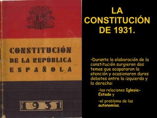 LA CONSTITUCIÓN DE 1931. Durante la elaboración de la constitución surgieron dos temas que acapararon la atención y ocasionaron duros debates entre la izquierda y la derecha:  las relaciones  Iglesia-Estado  y  el problema de las  autonomías .  