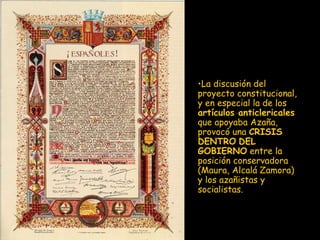 La discusión del proyecto constitucional, y en especial la de los  artículos anticlericales  que apoyaba Azaña, provocó una  CRISIS DENTRO   DEL GOBIERNO  entre la posición conservadora (Maura, Alcalá Zamora) y los azañistas y socialistas.  