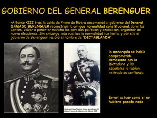 GOBIERNO DEL GENERAL  BERENGUER   Alfonso XIII tras la caída de Primo de Rivera encomendó al gobierno del  General DÁMASO BERENGUER  reconstruir la  antigua normalidad constitucional , abrir las Cortes, volver a poner en marcha los partidos políticos y sindicatos, organizar de nuevo elecciones. Sin embargo, esa vuelta a la normalidad fue lenta, y por ello el gobierno de Berenguer recibió el nombre de " DICTABLANDA ". Error : actu ar como si no hubiera pasado nada.   la monarquía se había comprometido demasiado con la Dictadura  y los españoles le habían retirado su confianza. 