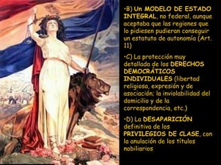 B)  Un MODELO DE ESTADO INTEGRAL , no federal, aunque aceptaba que las regiones que lo pidiesen pudieran conseguir un estatuto de autonomía (Art. 11) C) La protección muy detallada de los  DERECHOS DEMOCRÁTICOS INDIVIDUALES  (libertad religiosa, expresión y de asociación; la inviolabilidad del domicilio y de la correspondencia, etc.) D) La  DESAPARICIÓN  definitiva de los  PRIVILEGIOS DE CLASE , con la anulación de los títulos nobiliarios 