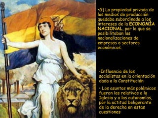 I nfluencia de los socialistas en la orientación dada a la Constitución L os asuntos más polémicos fueron los relativos a la Iglesia y a las autonomías, por la actitud beligerante de la derecha en estas cuestiones G) La propiedad privada de los medios de producción quedaba subordinada a los intereses de la  ECONOMÍA NACIONAL , por lo que se posibilitaban las nacionalizaciones de empresas o sectores económicos. 