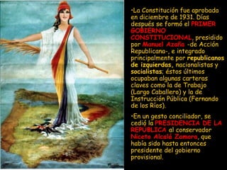 La Constitución fue aprobada en diciembre de 1931. Días después se formó el  PRIMER GOBIERNO   CONSTITUCIONAL , presidido por  Manuel Azaña   -de Acción Republicana-, e integrado principalmente por  republicanos de izquierdas,  nacionalistas y  socialistas ; éstos últimos ocupaban algunas carteras claves como la de Trabajo (Largo Caballero) y la de Instrucción Pública (Fernando de los Ríos).  En un gesto conciliador, se cedió la  PRESIDENCIA DE LA REPÚBLICA   al conservador  Niceto Alcalá Zamora , que había sido hasta entonces presidente del gobierno provisional. 
