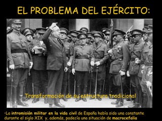 EL PROBLEMA DEL EJÉRCITO: La  intromisión militar en la vida civil  de España había sido una constante durante el siglo XIX  y, además, padecía una situación de  macrocefalia   Transformación de su estructura tradicional 