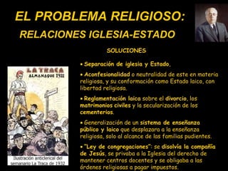 EL PROBLEMA RELIGIOSO:    Separación de iglesia y Estado ,     Aconfesionalidad  o neutralidad de este en materia religiosa, y su conformación como Estado laico, con libertad religiosa.    Reglamentación laica  sobre el  divorcio , los  matrimonios   civiles  y la secularización de los  cementerios .    Generalización de un  sistema de enseñanza público y laico  que desplazara a la enseñanza religiosa, solo al alcance de las familias pudientes.    “ Ley de congregaciones” :  se  disolvía la compañía de Jesús ,  se privaba a la Iglesia del derecho de mantener centros docentes y se obligaba a las órdenes religiosas a pagar impuestos. RELACIONES IGLESIA-ESTADO SOLUCIONES 
