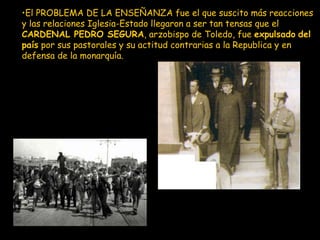 El PROBLEMA DE LA ENSEÑANZA fue el que suscito más reacciones y las relaciones Iglesia-Estado llegaron a ser tan tensas que el  CARDENAL PEDRO SEGURA , arzobispo de Toledo, fue  expulsado   del país  por sus pastorales y su actitud contrarias a la Republica y en defensa de la monarquía . 