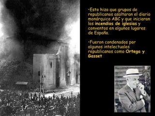 E sto hizo que grupos de republicanos asaltaran el diario monárquico ABC y que iniciaran los  incendios de iglesia s  y conventos en algunos lugares de España.  F ueron condenados por algunos intelectuales republicanos como  Ortega y Gasset 