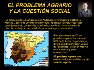 EL PROBLEMA AGRARIO Y LA CUESTIÓN SOCIAL La situación de los campesinos en Andalucía, Extremadura, Castilla la Mancha y parte de Levante era muy dura, no tenían tierras, trabajaban como jornaleros, con sueldos de miseria, cuando los terratenientes le ofrecían trabajo, el resto del año estaban en paro, sin subsidio.  Por el contrario un 1% de grandes propietarios poesía el 50% de la tierra, cuyo trabajo dirigía un administrador, ya que los “señoritos” vivían en Madrid o en la capital y eran absentistas. El  problema agrario era estructural , y  necesitaba una   de solución urgente . 