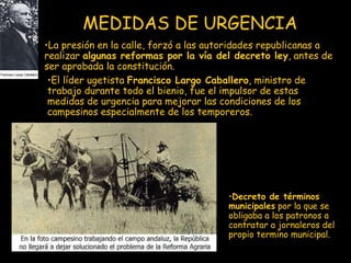 MEDIDAS DE URGENCIA El líder ugetista  Francisco Largo Caballero , ministro de trabajo durante todo el bienio, fue el impulsor de estas medidas de urgencia para mejorar las condiciones de los campesinos especialmente de los temporeros. La presión en la calle, forzó a las autoridades republicanas a realizar  algunas reformas por la vía del decreto ley , antes de ser aprobada la constitución.  Decreto de términos municipales  por la que se obligaba a los patronos a contratar a jornaleros del propio termino municipal. 