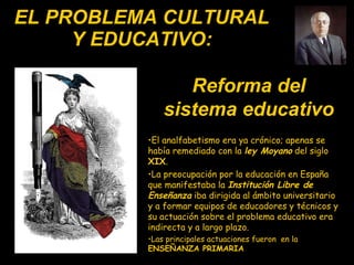 EL PROBLEMA CULTURAL Y EDUCATIVO: El analfabetismo era ya crónico ;  apenas  se había  remediado  con  la  ley Moyano  del siglo  XIX .  La preocupación por la educación en España que manifestaba la  Institución Libre de Enseñanza  iba dirigida al ámbito universitario y a formar equipos de educadores y técnicos y su actuación sobre el problema educativo era indirecta y a largo plazo. Las principales actuaciones fueron  en la  ENSEÑANZA PRIMARIA Reforma del sistema educativo 