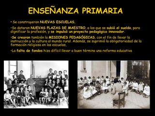 ENSEÑANZA PRIMARIA S e construyeron  NUEVAS ESCUELAS ,  S e dotaron  NUEVAS PLAZAS DE MAESTRO , a los que se  subió el sueldo , para dignificar la profesión, y  se impulsó un   proyecto pedagógico innovador .  Se crearon  también la  MISIONES PEDAGÓGICAS , con el fin de llevar la instrucción y la cultura al mundo rural. Además, se suprimió la obligatoriedad de la  formación religiosa en las escuelas, La  falta de fondos  hizo difícil llevar a buen término una reforma educativa 