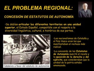 EL PROBLEMA REGIONAL: CONCESIÓN DE ESTATUTOS DE AUTONOMÍA Se debían   articular los diferentes territorios en una unidad superior , el Estado Español, compatible con el respeto a la diversidad lingüística, cultural, e histórica de sus partes. Los nacionalismos de Cataluña y el País Vasco eran los que manifestaban el rechazo más radical.  La concesión   de los  Estatutos de Autonomía  suscitó el recelo y la  oposición   de la derecha y del ejército , que consideraban que la unidad de la patria estaba amenazada. 