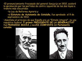 El pronunciamiento fracasado del general Sanjurjo  en  1932 ,  aceleró la aprobación por los partidos de centro izquierda de las dos leyes a trámite más discutidas:  la Ley de Reforma Agraria y  el  Estatuto de Autonomía de Cataluña , fue aprobado  el 9 de septiembre de 1932.  A sentaba el principio de que España era un "Estado integral", no una republica federal. El  primer PRESIDENTE DE LA GENERALITAT  fue  FRANCESC MACIÁ , y  LLUIS COMPANYS  del  Parlamento catalán . 