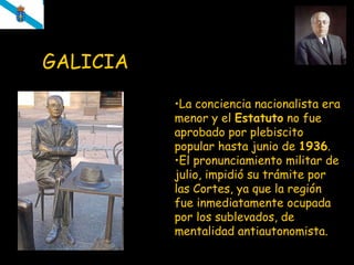 GALICIA   La conciencia nacionalista era menor y el  Estatuto  no fue aprobado por plebiscito popular hasta junio de  1936 . E l pronunciamiento militar de julio, impidió su trámite por las Cortes, ya que la región fue inmediatamente ocupada por los sublevados, de mentalidad antiautonomista. 