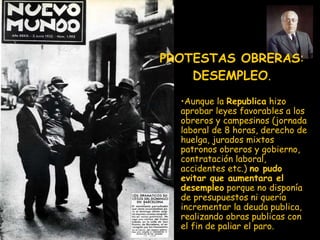 PROTESTAS OBRERAS :  DESEMPLEO . Aunque la  Republica  hizo aprobar leyes favorables a los obreros y campesinos (jornada laboral de 8 horas, derecho de huelga, jurados mixtos patronos obreros y gobierno, contratación laboral, accidentes etc.)  no pudo evitar que aumentara el desempleo  porque no disponía de presupuestos ni quería incrementar la deuda publica, realizando obras publicas con el fin de paliar el paro. 