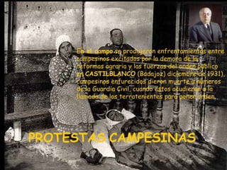 PROTESTAS   CAMPESINAS   E n el campo  se produjeron enfrentamientos entre campesinos excitados por la demora de la reformas agraria y las fuerzas del orden publico en  CASTILBLANCO  (Badajoz) diciembre de 1931), campesinos enfurecidos dieron muerte a números de la Guardia Civil, cuando estos acudieron a la llamada de los terratenientes para poner orden. 