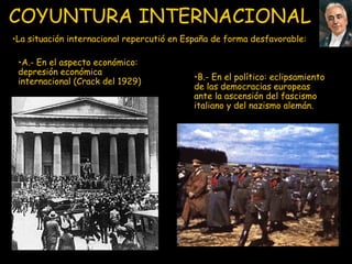 COYUNTURA INTERNACIONAL   B.- E n el político :  eclipsamiento de las democracias europeas ante la ascensión del fascismo italiano y del nazismo alemán. La situación internacional repercutió en España de forma desfavorable : A.- E n el aspecto económico :  depresión económica internacional  (Crack del 1929) 
