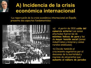 A) Incidencia de la crisis económica internacional La repercusión de la crisis económica internacional en España presenta dos aspectos fundamentales: a)       A partir de 1931  caída del comercio exterior  Las zonas afectadas fueron las de  máximos índices de paro  y las de  mayor tensión social  (zonas industriales y mineras y zonas rurales andaluzas). b) Incide también el crecimiento vegetativo por el descenso de la mortalidad y regreso de emigrantes que  aumento el número de parados   
