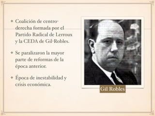 Coalición de centro-
derecha formada por el
Partido Radical de Lerroux
y la CEDA de Gil-Robles.
Se paralizaron la mayor
parte de reformas de la
época anterior.
Época de inestabilidad y
crisis económica.
Gil Robles
 