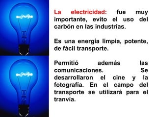 La electricidad:  fue muy importante, evito el uso del carbón en las industrias.  Es una energía limpia, potente, de fácil transporte.  Permitió además las comunicaciones. Se desarrollaron el cine y la fotografía. En el campo del transporte se utilizará para el tranvía. 