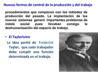 Nuevas formas de control de la producción y del trabajo El Taylorismo La idea partió de    Frederick   Taylor,  que cada trabajador debe cumplir una función determinada en el trabajo. procedimientos que rompieron con los métodos de producción del pasado. La implantación de los nuevos sistemas generó importantes problemas de índole social pues llevaban consigo la deshumanización del espacio de trabajo.  