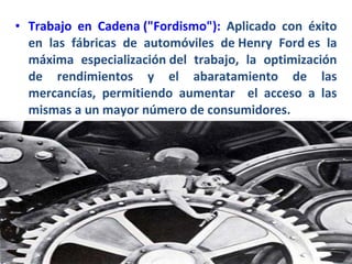 Trabajo en Cadena ("Fordismo"):   Aplicado con éxito en las fábricas de automóviles de Henry Ford es la máxima especialización del trabajo, la optimización de rendimientos y el abaratamiento de las mercancías, permitiendo aumentar  el acceso a las mismas a un mayor número de consumidores. 