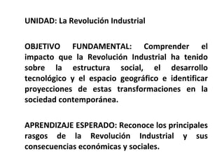 UNIDAD: La Revolución Industrial OBJETIVO FUNDAMENTAL: Comprender el impacto que la Revolución Industrial ha tenido sobre la estructura social, el desarrollo tecnológico y el espacio geográfico e identificar proyecciones de estas transformaciones en la sociedad contemporánea. APRENDIZAJE ESPERADO: Reconoce los principales rasgos de la Revolución Industrial y sus consecuencias económicas y sociales. 