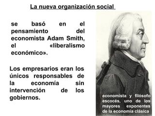 se basó en el pensamiento del economista Adam Smith, el «liberalismo económico». Los empresarios eran los únicos responsables de la economía sin intervención  de los gobiernos. economista y filósofo escocés, uno de los mayores exponentes de la economía clásica La nueva organización social  