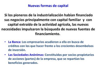 Nuevas formas de capital  Si los pioneros de la industrialización habían financiado sus negocios principalmente con capital familiar  y  con capital extraído de la actividad agrícola, las nuevas necesidades impulsaron la búsqueda de nuevas fuentes de financiamiento.  La Banca:   Los empresarios acudieron a ella en busca de créditos con los que hacer frente a los crecientes desembolsos de inversión.  Las Sociedades Anónimas:  Constituidas por socios propietarios de acciones (partes) de la empresa, que se repartían los beneficios generados.  