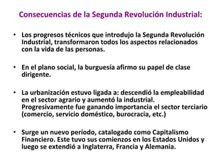Consecuencias de la Segunda Revolución Industrial: Los progresos técnicos que introdujo la Segunda Revolución Industrial, transformaron todos los aspectos relacionados con la vida de las personas. En el plano social, la burguesía afirmo su papel de clase dirigente.  La urbanización estuvo ligada a: descendió la empleabilidad  en el sector agrario y aumentó la industrial. Progresivamente fue ganando importancia el sector terciario (comercio, servicio doméstico, burocracia, etc.)  Surge un nuevo período, catalogado como Capitalismo Financiero. Este tuvo sus comienzos en los Estados Unidos y luego se extendió a Inglaterra, Francia y Alemania. 