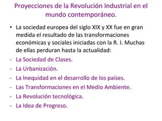 Proyecciones de la Revolución Industrial en el mundo contemporáneo. La sociedad europea del siglo XIX y XX fue en gran medida el resultado de las transformaciones económicas y sociales iniciadas con la R. I. Muchas de ellas perduran hasta la actualidad: La Sociedad de Clases. La Urbanización. La Inequidad en el desarrollo de los países. Las Transformaciones en el Medio Ambiente. La Revolución tecnológica. La Idea de Progreso. 