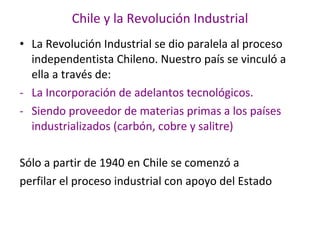 Chile y la Revolución Industrial La Revolución Industrial se dio paralela al proceso independentista Chileno. Nuestro país se vinculó a ella a través de: La Incorporación de adelantos tecnológicos. Siendo proveedor de materias primas a los países industrializados (carbón, cobre y salitre) Sólo a partir de 1940 en Chile se comenzó a perfilar el proceso industrial con apoyo del Estado 