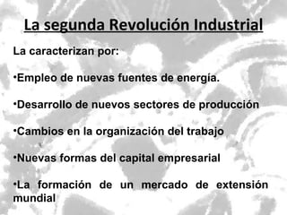 La segunda Revolución Industrial La caracterizan por: Empleo de nuevas fuentes de energía. Desarrollo de nuevos sectores de producción Cambios en la organización del trabajo Nuevas formas del capital empresarial La formación de un mercado de extensión mundial 