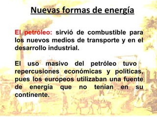 Nuevas formas de energía El petróleo:  sirvió de combustible para los nuevos medios de transporte y en el desarrollo industrial. El uso masivo del petróleo tuvo  repercusiones económicas y políticas, pues los europeos utilizaban una fuente de energía que no tenían en su continente. 