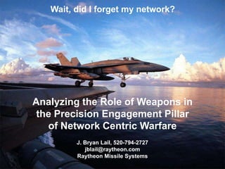 Wait, did I forget my network?
Analyzing the Role of Weapons in
the Precision Engagement Pillar
of Network Centric Warfare
J. Bryan Lail, 520-794-2727
jblail@raytheon.com
Raytheon Missile Systems
 