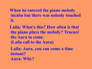 When he entered the piano melody tocaba but there was nobody touched it. Laila: What's this? How often is that the piano plays the melody? Trucaré the Aura to come.  (Laila call to the Aura)  Laila: Aura, you can come a time instant?  Aura: Why? 