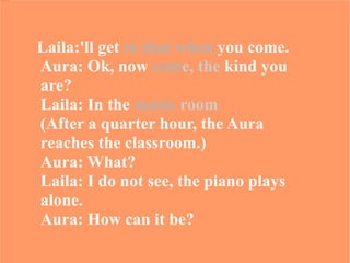 Laila:'ll get  to that when  you come.  Aura: Ok, now  com e, the  kind you are?  Laila: In the  music   room   (After a quarter hour, the Aura  reaches the classroom.)  Aura: What?  Laila: I do not see, the piano plays alone.  Aura: How can it be? 