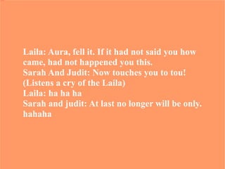 Laila: Aura, fell it. If it had not said you how  came, had not happened you this. Sarah And Judit: Now touches you to tou! (Listens a cry of the Laila) Laila: ha ha ha Sarah and judit: At last no longer will be only.  hahaha 