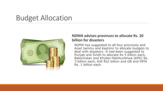 Budget Allocation
NDMA advises provinces to allocate Rs. 20
billion for disasters
NDMA has suggested to all four provinces and
Azad Jammu and Kashmir to allocate budgets to
deal with disasters. It had been suggested to
Punjab and Sindh to allocate Rs 5 billion each,
Balochistan and Khyber-Pakhtunkhwa (KPK) Rs.
3 billion each, AJK Rs2 billion and GB and FATA
Rs. 1 billion each.
 