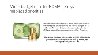 Minor budget raise for NDMA betrays
misplaced priorities
Despite occurrence of several major natural disasters in
different parts of the country, the federal budget 2015-
16 for the National Disaster Management Authority
(NDMA) has not been increased more than 7 percent.
The NDMA has been allocated Rs 503,752 billion in the
fiscal year 2015-16 against the sum of Rs 446,446
billion for fiscal year 2014-15.
 