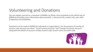 Volunteering and Donations
You can register yourself as a volunteer of NDMA, by filling a form provided on the official site of
NDMA by providing some information about yourself, i.e. personal info, contact info, your skills
& expertise and availability.
Donations can be made to NDMA by individuals or organizations. For the purpose of transfer of
amount, two accounts are there: "Local Currency Account" and "Foreign Currencies Account"
along with the details of account number, branch code, branch name and swift code.
 