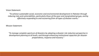 Vision Statement:
"To achieve sustainable social, economic and environmental development in Pakistan through
reducing risks and vulnerabilities, particularly those of the poor and marginalized groups, and by
effectively responding to and recovering from all types of disaster events."
Mission Statement:
"To manage complete spectrum of disasters by adopting a disaster risk reduction perspective in
development planning at all levels, and through enhancing institutional capacities for disaster
preparedness, response and recovery."
 