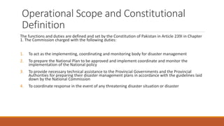 Operational Scope and Constitutional
Definition
The functions and duties are defined and set by the Constitution of Pakistan in Article 239I in Chapter
1. The Commission charged with the following duties:
1. To act as the implementing, coordinating and monitoring body for disaster management
2. To prepare the National Plan to be approved and implement coordinate and monitor the
implementation of the National policy
3. To provide necessary technical assistance to the Provincial Governments and the Provincial
Authorities for preparing their disaster management plans in accordance with the guidelines laid
down by the National Commission
4. To coordinate response in the event of any threatening disaster situation or disaster
 