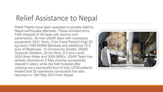 Relief Assistance to Nepal
Relief Flights have been operated to provide relief to
Nepal earthquake affectees. These included Army
Field Hospital of 30 beds with doctors and
paramedics, 38 man USAR team with necessary
equipment, 2531 Tents, 3 ton Food Packs(13 kg/ 29
kg each),1000 NDMA Blankets and additional 12.5
tons of Medicines, 15 Community Shelter, 20000
Tarpaulin Shelters, 20 ton Rice, 0.5 tons Lentil ,
3024 litres Water and 3000 MREs. USAR Team has
already returned on 5 May (having successfully
cleared 5 sites), while the field hospital after
carrying out a successful tour of duty (2700 patients
treated and 32 operations conducted) has also
returned on 18th May 2015 from Nepal.
 