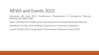 NEWS and Events 2015
Islamabad 26th May 2015: Pre-Monsoon Preparedness & Contingency Planning
Meeting with SDMA AJ&K
Nepal 13th May 2015: NDMA sends relief assistance for Nepal Earthquake Affectees
Islamabad 11th May 2015: Briefing to Students from University of Sargodha
Lahore 7th May 2015: Inauguration of Humanitarian Response Facility (HRF)
 