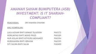 AMANAH SAHAM BUMIPUTERA (ASB)
INVESTMENT: IS IT SHARIAH-
COMPLIANT?
PENSYARAH: DR SHAHIDA SHAHIMI
AHLI KUMPULAN:
LAILA AZHAN BINTI AHMAD TAJUDDIN P68372
NORILMIYAH BINTI MOHD PAUZI P68389
NUR ASILAH BINTI KITHURU MOHAMED P68394
NURSHAHIRA BINTI IBRAHIM P68395
SITI SALWA BINTI SALIM P68400
 