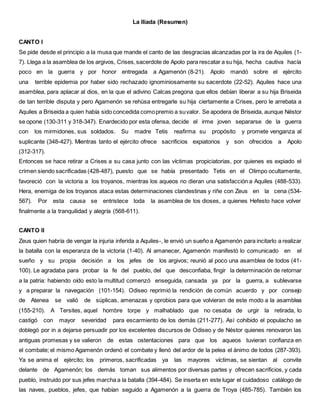 La Ilíada (Resumen)
CANTO I
Se pide desde el principio a la musa que mande el canto de las desgracias alcanzadas por la ira de Aquiles (1-
7). Llega a la asamblea de los argivos, Crises,sacerdote de Apolo para rescatar a su hija, hecha cautiva hacía
poco en la guerra y por honor entregada a Agamenón (8-21). Apolo mandó sobre el ejército
una terrible epidemia por haber sido rechazado ignominiosamente su sacerdote (22-52). Aquiles hace una
asamblea, para aplacar al dios, en la que el adivino Calcas pregona que ellos debían liberar a su hija Briseida
de tan terrible disputa y pero Agamenón se rehúsa entregarle su hija ciertamente a Crises, pero le arrebata a
Aquiles a Briseida a quien había sido concedida comopremio a suvalor. Se apodera de Briseida, aunque Néstor
se opone (130-311 y 318-347). Enardecido por esta ofensa, decide el irme joven separarse de la guerra
con los mirmidones, sus soldados. Su madre Tetis reafirma su propósito y promete venganza al
suplicante (348-427). Mientras tanto el ejército ofrece sacrificios expiatorios y son ofrecidos a Apolo
(312-317).
Entonces se hace retirar a Crises a su casa junto con las víctimas propiciatorias, por quienes es expiado el
crimen siendo sacrificadas (428-487), puesto que se había presentado Tetis en el Olimpo ocultamente,
favoreció con la victoria a los troyanos, mientras los aqueos no dieran una satisfacción a Aquiles (488-533).
Hera, enemiga de los troyanos ataca estas determinaciones clandestinas y riñe con Zeus en la cena (534-
567). Por esta causa se entristece toda la asamblea de los dioses, a quienes Hefesto hace volver
finalmente a la tranquilidad y alegría (568-611).
CANTO II
Zeus quien habría de vengar la injuria inferida a Aquiles-, le envió un sueño a Agamenón para incitarlo a realizar
la batalla con la esperanza de la victoria (1-40). Al amanecer, Agamenón manifestó lo comunicado en el
sueño y su propia decisión a los jefes de los argivos; reunió al poco una asamblea de todos (41-
100). Le agradaba para probar la fe del pueblo, del que desconfiaba, fingir la determinación de retornar
a la patria: habiendo oído esto la multitud comenzó enseguida, cansada ya por la guerra, a sublevarse
y a preparar la navegación (101-154). Odiseo reprimió la rendición de común acuerdo y por consejo
de Atenea se valió de súplicas, amenazas y oprobios para que volvieran de este modo a la asamblea
(155-210). A Tersites, aquel hombre torpe y malhablado que no cesaba de urgir la retirada, lo
castigó con mayor severidad para escarmiento de los demás (211-277). Así cohibido el populacho se
doblegó por in a dejarse persuadir por los excelentes discursos de Odiseo y de Néstor quienes renovaron las
antiguas promesas y se valieron de estas ostentaciones para que los aqueos tuvieran confianza en
el combate; el mismo Agamenón ordenó el combate y llenó del ardor de la pelea el ánimo de todos (287-393).
Ya se anima el ejército; los primeros, sacrificadas ya las mayores víctimas, se sientan al convite
delante de Agamenón; los demás toman sus alimentos por diversas partes y ofrecen sacrificios, y cada
pueblo, instruido por sus jefes marcha a la batalla (394-484). Se inserta en este lugar el cuidadoso catálogo de
las naves, pueblos, jefes, que habían seguido a Agamenón a la guerra de Troya (485-785). También los
 